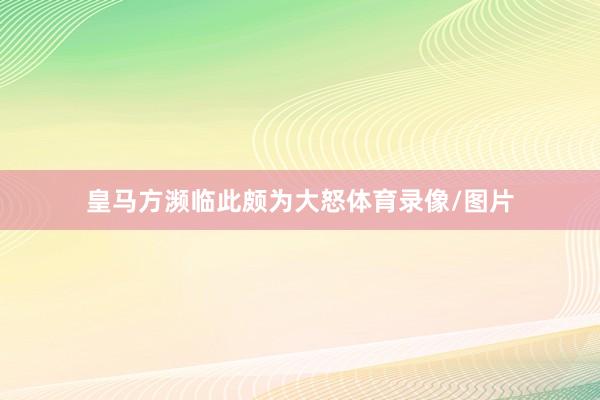 皇马方濒临此颇为大怒体育录像/图片