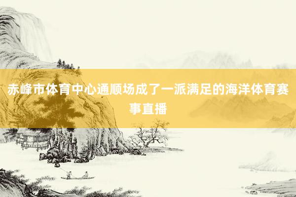 赤峰市体育中心通顺场成了一派满足的海洋体育赛事直播