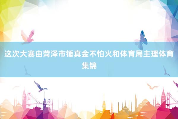 这次大赛由菏泽市锤真金不怕火和体育局主理体育集锦