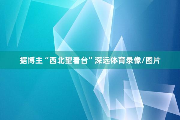 据博主“西北望看台”深远体育录像/图片