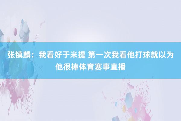 张镇麟：我看好于米提 第一次我看他打球就以为他很棒体育赛事直
