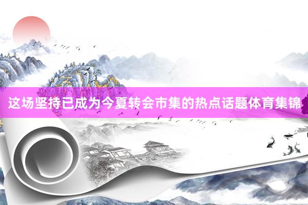 这场坚持已成为今夏转会市集的热点话题体育集锦