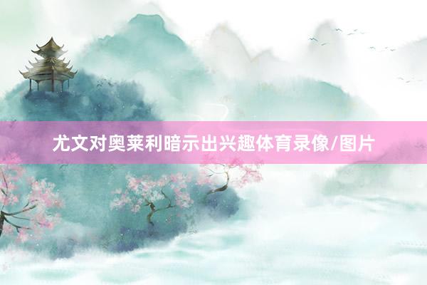 尤文对奥莱利暗示出兴趣体育录像/图片