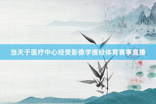当天于医疗中心经受影像学搜检体育赛事直播
