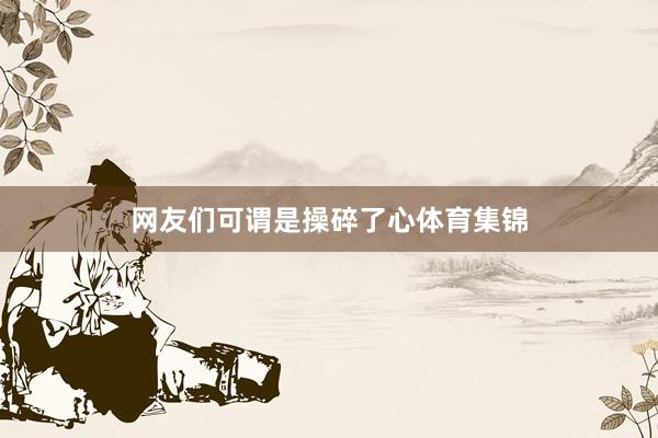 网友们可谓是操碎了心体育集锦