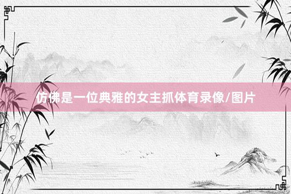 仿佛是一位典雅的女主抓体育录像/图片