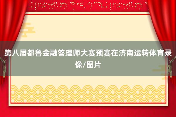 第八届都鲁金融答理师大赛预赛在济南运转体育录像/图片