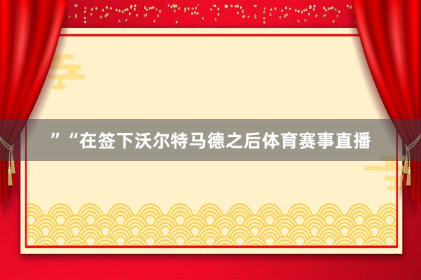 ”“在签下沃尔特马德之后体育赛事直播