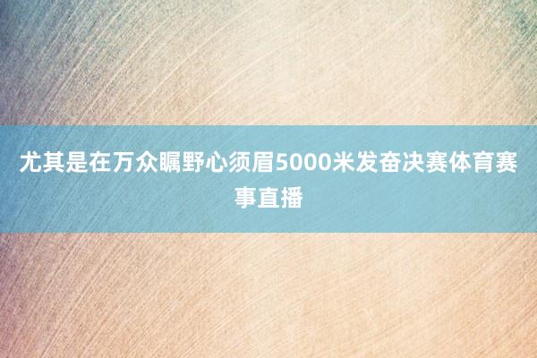 尤其是在万众瞩野心须眉5000米发奋决赛体育赛事直播