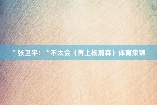 ”张卫平：“不太会（再上杨瀚森）体育集锦