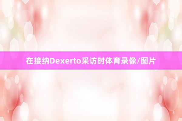 在接纳Dexerto采访时体育录像/图片