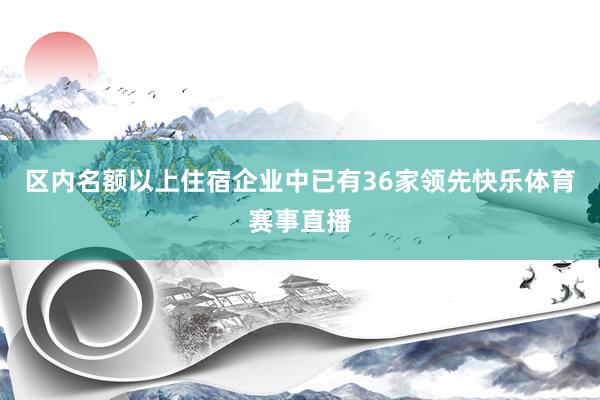 区内名额以上住宿企业中已有36家领先快乐体育赛事直播