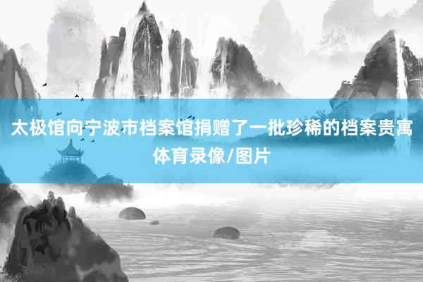 太极馆向宁波市档案馆捐赠了一批珍稀的档案贵寓体育录像/图片