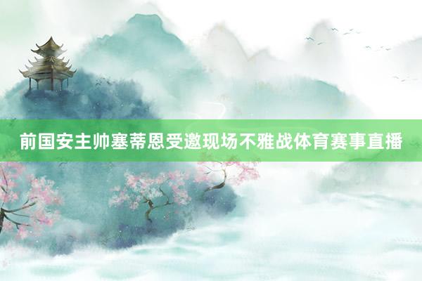 前国安主帅塞蒂恩受邀现场不雅战体育赛事直播