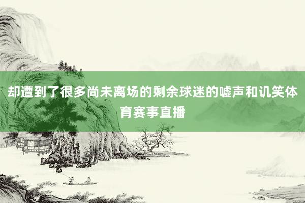 却遭到了很多尚未离场的剩余球迷的嘘声和讥笑体育赛事直播