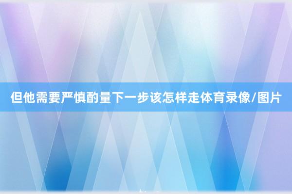 但他需要严慎酌量下一步该怎样走体育录像/图片