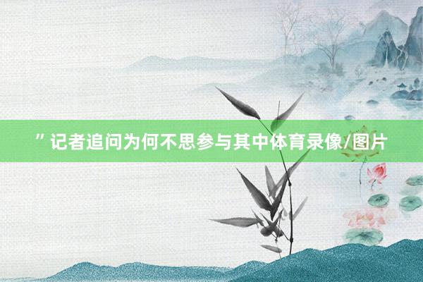 ”记者追问为何不思参与其中体育录像/图片