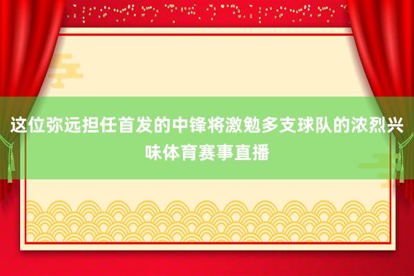 这位弥远担任首发的中锋将激勉多支球队的浓烈兴味体育赛事直播