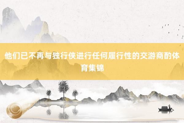他们已不再与独行侠进行任何履行性的交游商酌体育集锦