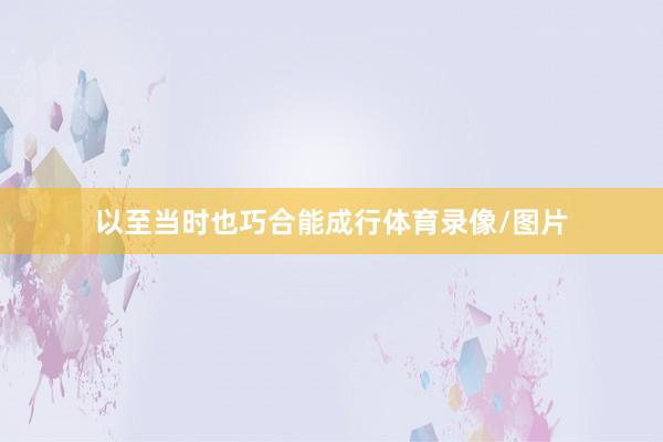以至当时也巧合能成行体育录像/图片