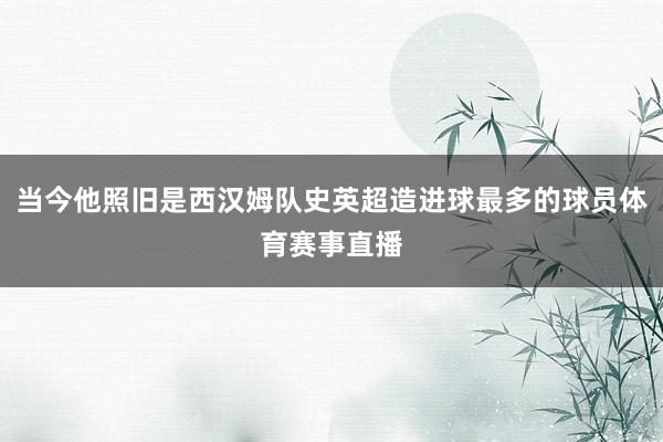 当今他照旧是西汉姆队史英超造进球最多的球员体育赛事直播