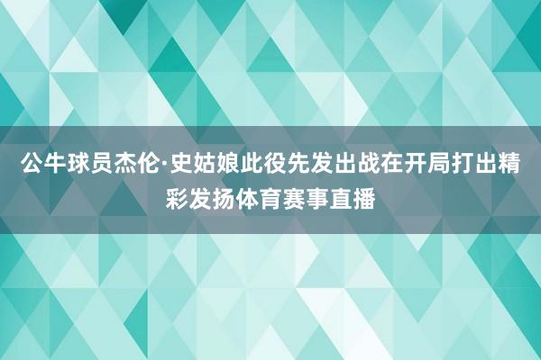 公牛球员杰伦·史姑娘此役先发出战在开局打出精彩发扬体育赛事直
