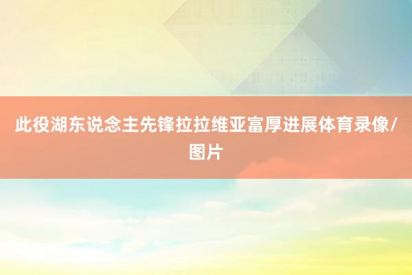 此役湖东说念主先锋拉拉维亚富厚进展体育录像/图片