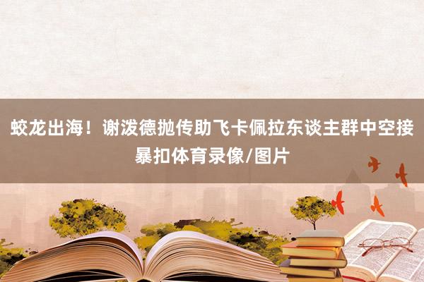 蛟龙出海！谢泼德抛传助飞卡佩拉东谈主群中空接暴扣体育录像/图