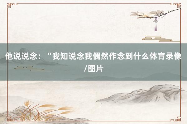 他说说念：“我知说念我偶然作念到什么体育录像/图片