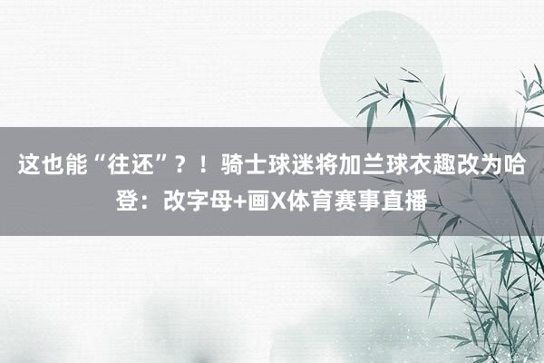 这也能“往还”?!骑士球迷将加兰球衣趣改为哈登:改字母+画X体育赛事直播