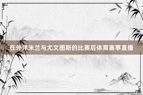在外洋米兰与尤文图斯的比赛后体育赛事直播