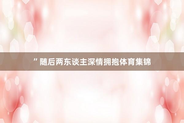 ”随后两东谈主深情拥抱体育集锦