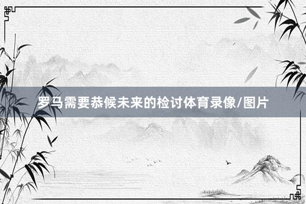 罗马需要恭候未来的检讨体育录像/图片