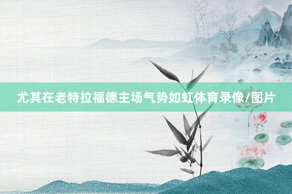 尤其在老特拉福德主场气势如虹体育录像/图片