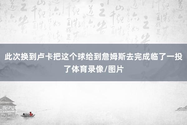 此次换到卢卡把这个球给到詹姆斯去完成临了一投了体育录像/图片