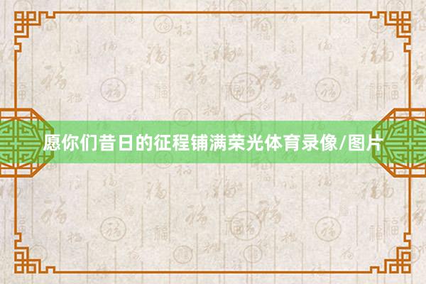 愿你们昔日的征程铺满荣光体育录像/图片