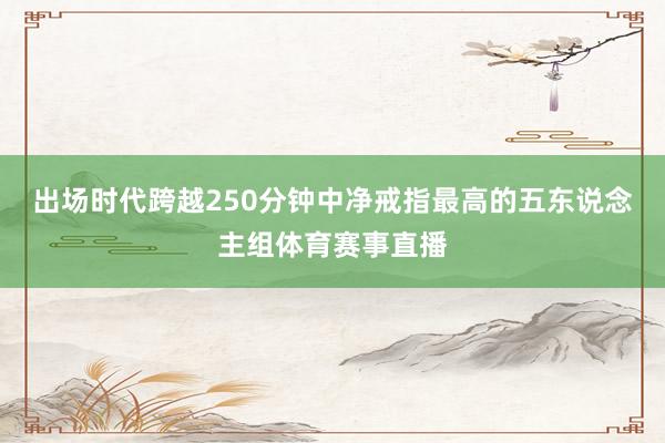 出场时代跨越250分钟中净戒指最高的五东说念主组体育赛事直播