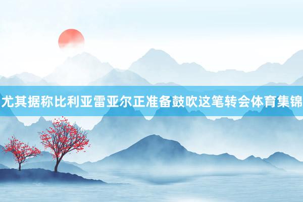 尤其据称比利亚雷亚尔正准备鼓吹这笔转会体育集锦