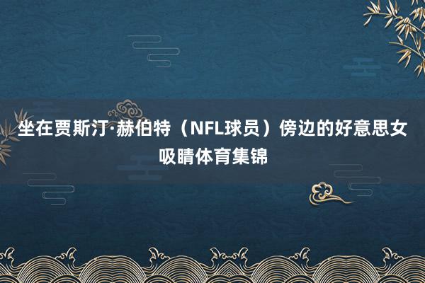 坐在贾斯汀·赫伯特（NFL球员）傍边的好意思女吸睛体育集锦