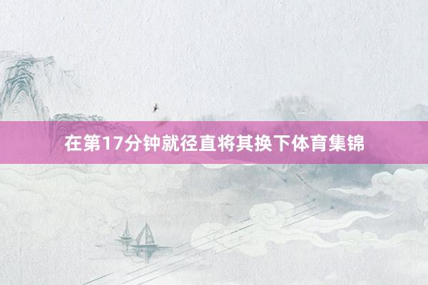 在第17分钟就径直将其换下体育集锦