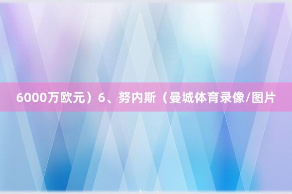 6000万欧元）6、努内斯（曼城体育录像/图片