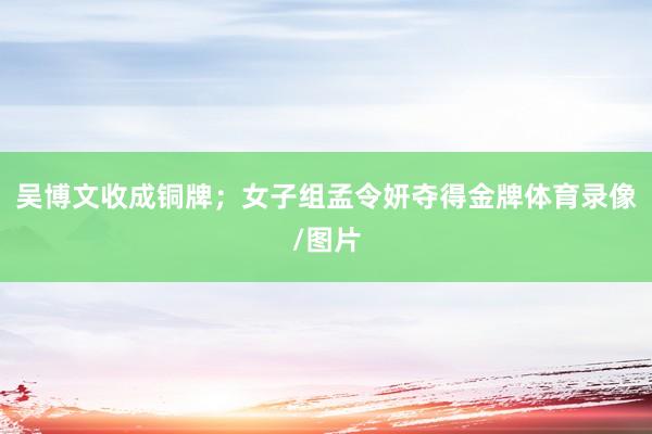 吴博文收成铜牌；女子组孟令妍夺得金牌体育录像/图片