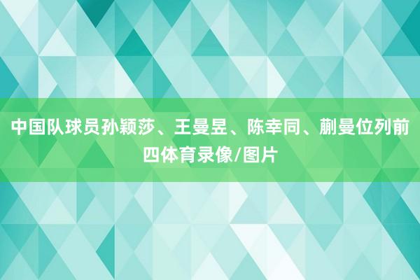 中国队球员孙颖莎、王曼昱、陈幸同、蒯曼位列前四体育录像/图片