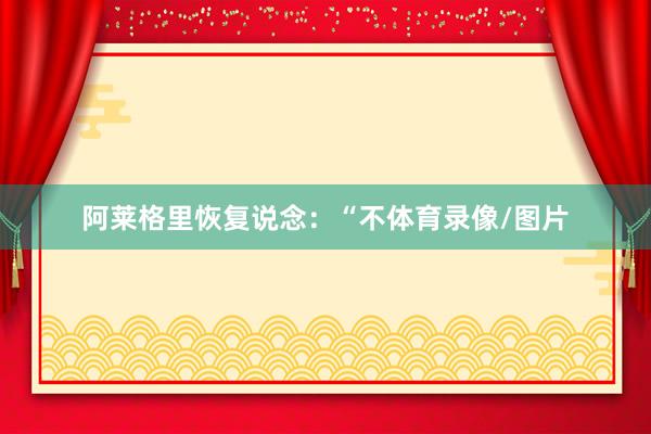 阿莱格里恢复说念：“不体育录像/图片