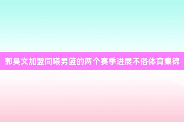 郭昊文加盟同曦男篮的两个赛季进展不俗体育集锦