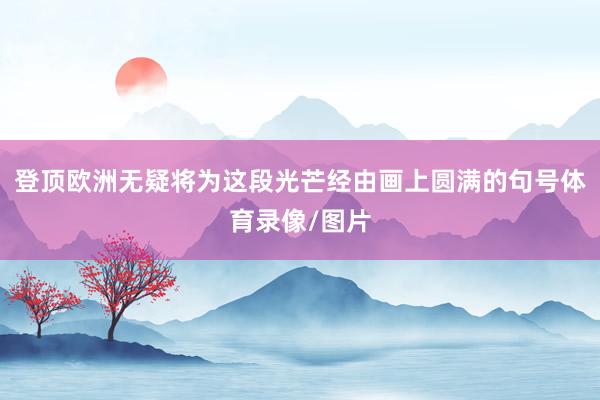 登顶欧洲无疑将为这段光芒经由画上圆满的句号体育录像/图片