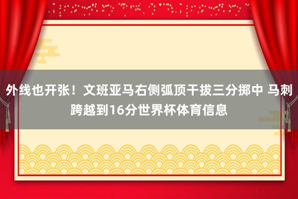 外线也开张！文班亚马右侧弧顶干拔三分掷中 马刺跨越到16分世