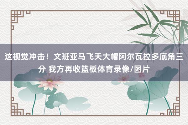 这视觉冲击！文班亚马飞天大帽阿尔瓦拉多底角三分 我方再收篮板