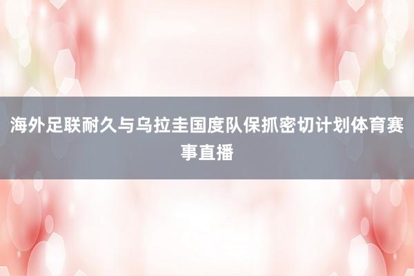 海外足联耐久与乌拉圭国度队保抓密切计划体育赛事直播
