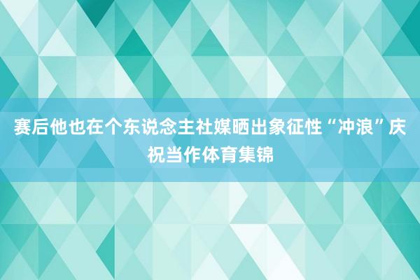 赛后他也在个东说念主社媒晒出象征性“冲浪”庆祝当作体育集锦
